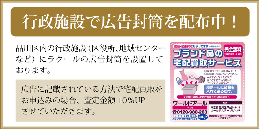 行政施設で広告封筒を配布中！品川区内の行政施設（区役所、地域センターなど）にラクールの広告封筒を設置しております。広告に記載されている方法で宅配買取をお申込みの場合、査定金額10％UPさせていただきます！