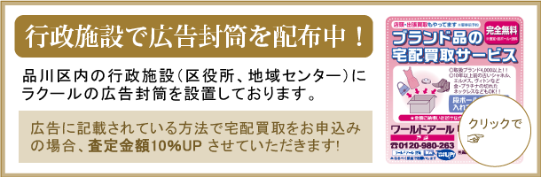 行政施設で広告封筒を配布中！品川区内の行政施設（区役所、地域センターなど）にラクールの広告封筒を設置しております。広告に記載されている方法で宅配買取をお申込みの場合、査定金額10％UPさせていただきます！